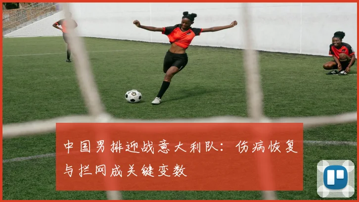中国男排迎战意大利队：伤病恢复与拦网成关键变数