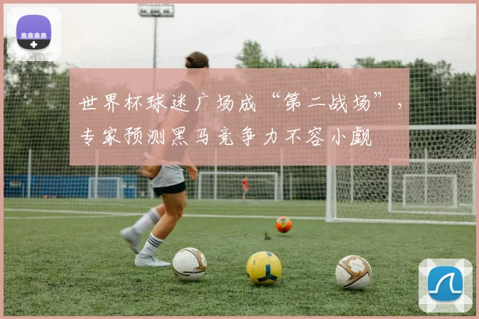 世界杯球迷广场成“第二战场”，专家预测黑马竞争力不容小觑