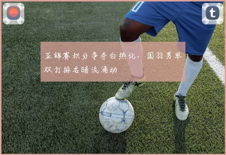 亚锦赛积分争夺白热化，国羽男单双打排名暗流涌动