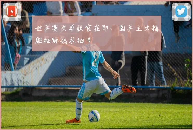 世乒赛女单收官在即，国乒主力精雕细琢战术细节