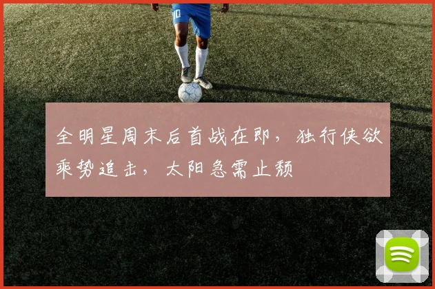 全明星周末后首战在即，独行侠欲乘势追击，太阳急需止颓