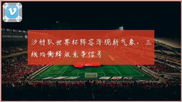 沙特队世界杯阵容浮现新气象，三线均衡释放竞争信号