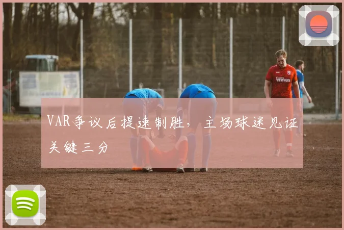 VAR争议后提速制胜，主场球迷见证关键三分