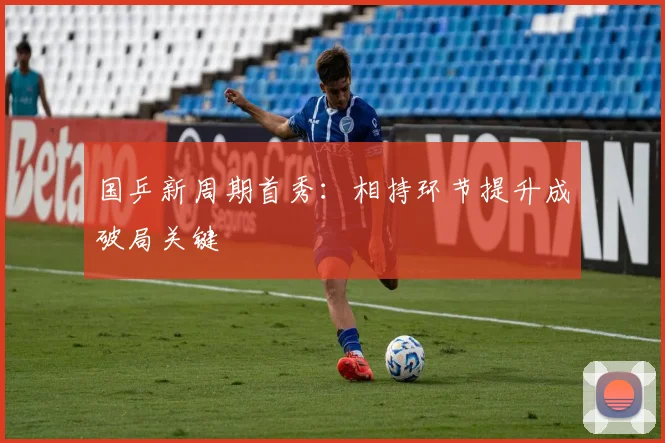 国乒新周期首秀：相持环节提升成破局关键