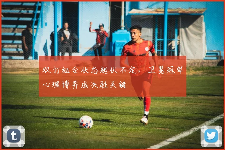双打组合状态起伏不定，卫冕冠军心理博弈成决胜关键