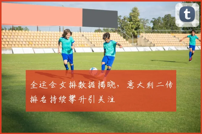 全运会女排数据揭晓，意大利二传排名持续攀升引关注