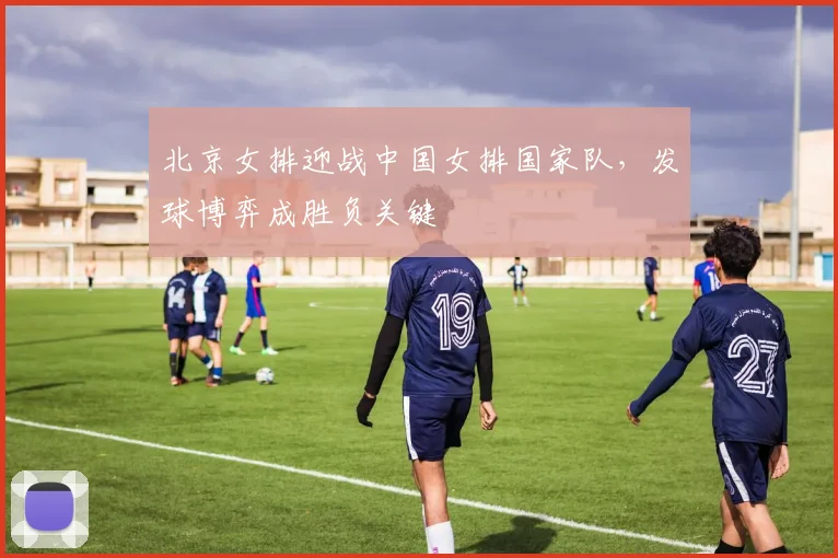 北京女排迎战中国女排国家队，发球博弈成胜负关键