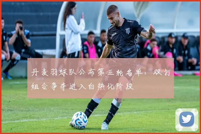 丹麦羽球队公布第三轮名单，双打组合争夺进入白热化阶段