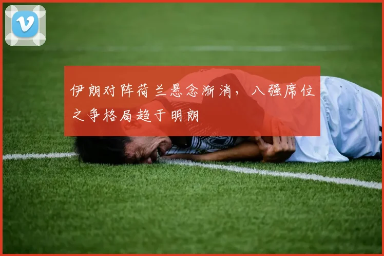 伊朗对阵荷兰悬念渐消，八强席位之争格局趋于明朗