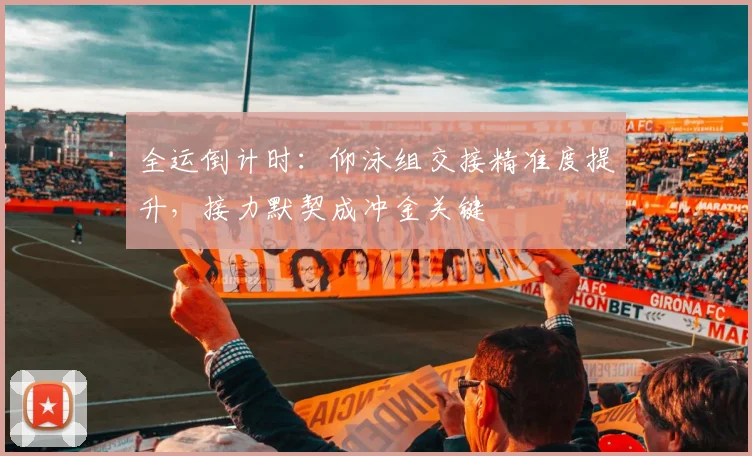 全运倒计时：仰泳组交接精准度提升，接力默契成冲金关键