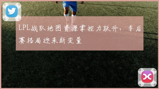 LPL战队地图资源掌控力跃升，季后赛格局迎来新变量