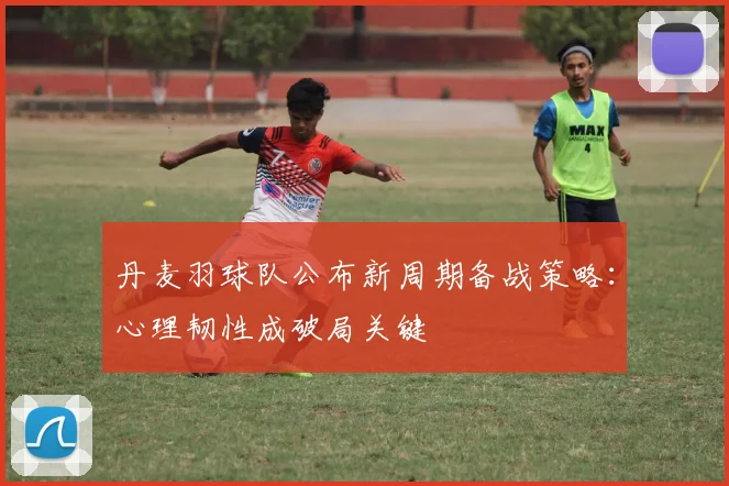 丹麦羽球队公布新周期备战策略：心理韧性成破局关键