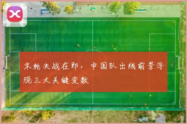 末轮决战在即，中国队出线前景浮现三大关键变数