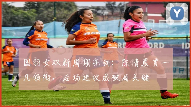 国羽女双新周期亮剑：陈清晨贾一凡领衔，后场进攻成破局关键