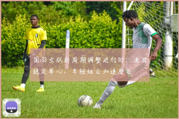 国羽女双新周期调整进行时：老将稳定军心，年轻组合加速磨合