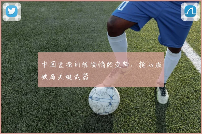 中国金花训练场悄然变阵，抢七成破局关键武器