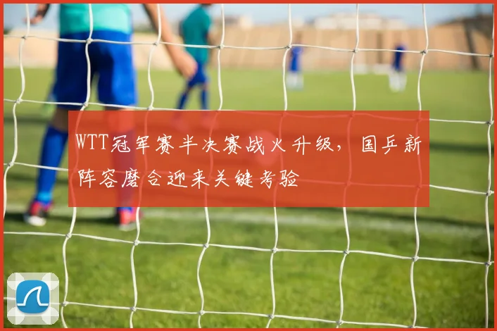WTT冠军赛半决赛战火升级，国乒新阵容磨合迎来关键考验