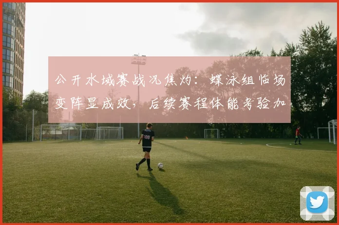 公开水域赛战况焦灼：蝶泳组临场变阵显成效，后续赛程体能考验加剧