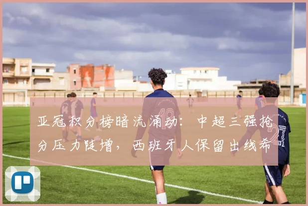亚冠积分榜暗流涌动：中超三强抢分压力陡增，西班牙人保留出线希望