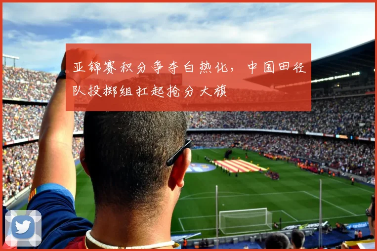 亚锦赛积分争夺白热化，中国田径队投掷组扛起抢分大旗