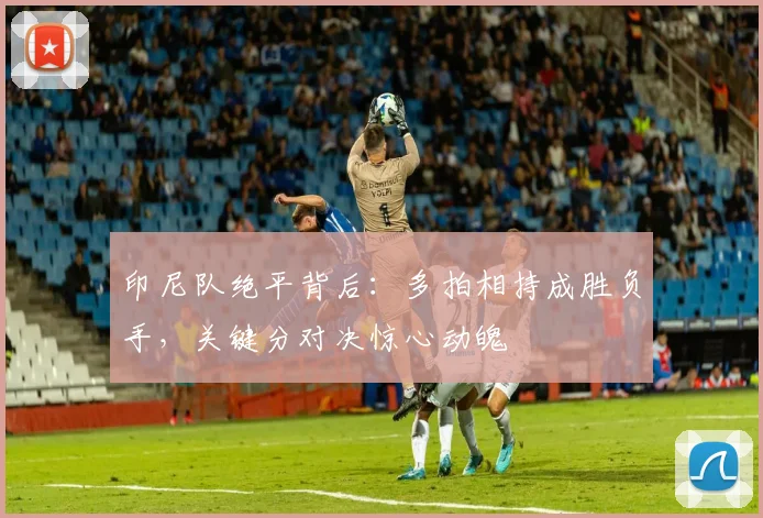 印尼队绝平背后：多拍相持成胜负手，关键分对决惊心动魄