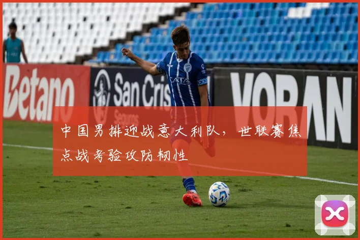 中国男排迎战意大利队，世联赛焦点战考验攻防韧性