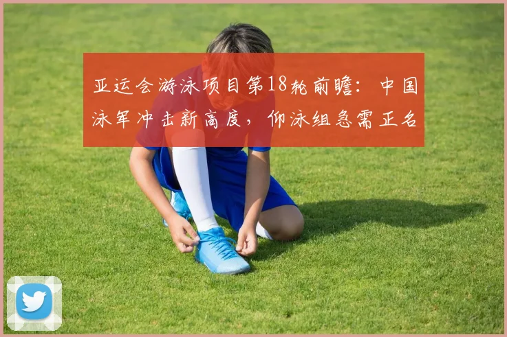 亚运会游泳项目第18轮前瞻：中国泳军冲击新高度，仰泳组急需正名