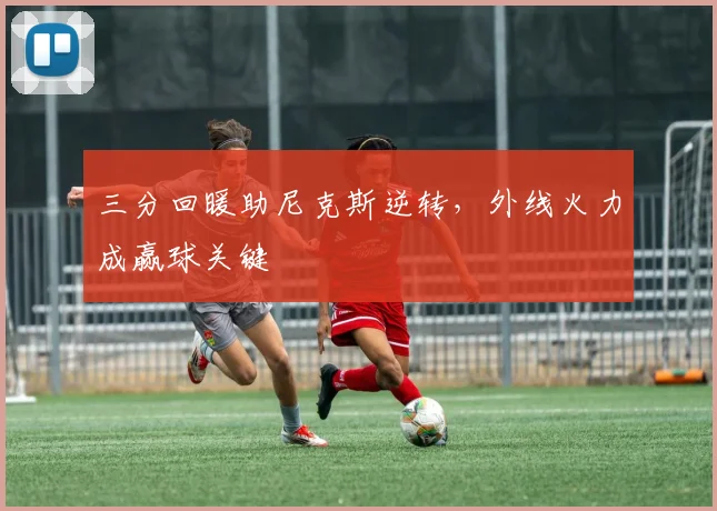 三分回暖助尼克斯逆转，外线火力成赢球关键
