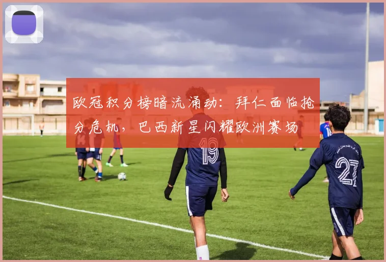欧冠积分榜暗流涌动：拜仁面临抢分危机，巴西新星闪耀欧洲赛场