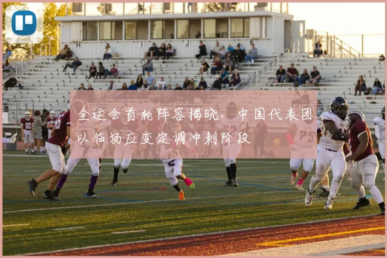 全运会首轮阵容揭晓，中国代表团以临场应变定调冲刺阶段