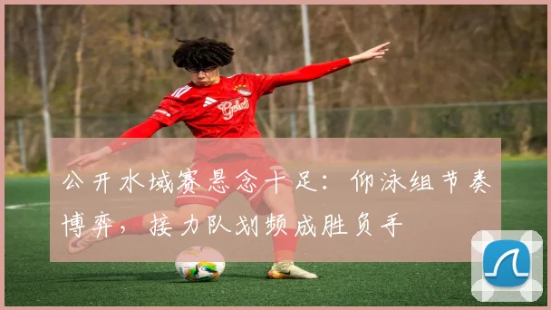 公开水域赛悬念十足：仰泳组节奏博弈，接力队划频成胜负手
