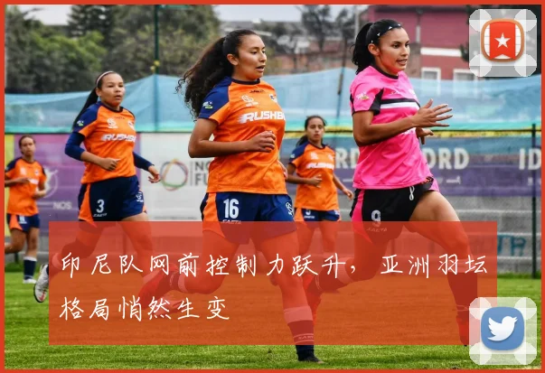 印尼队网前控制力跃升，亚洲羽坛格局悄然生变