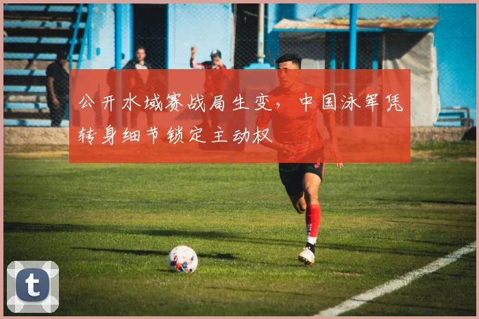 公开水域赛战局生变，中国泳军凭转身细节锁定主动权