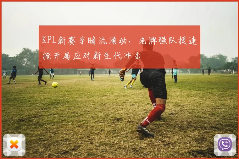 KPL新赛季暗流涌动，老牌强队提速抢开局应对新生代冲击