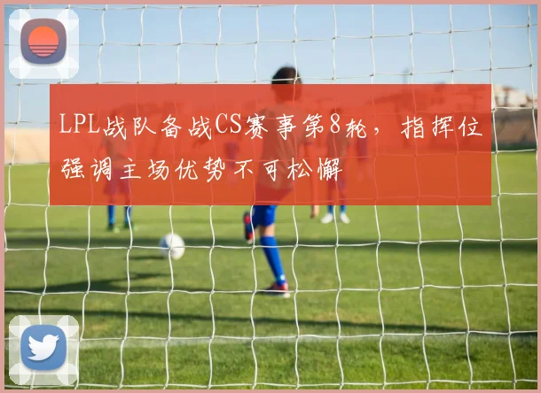LPL战队备战CS赛事第8轮，指挥位强调主场优势不可松懈