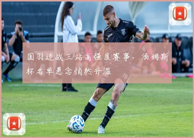 国羽连战三站高强度赛事，汤姆斯杯名单悬念悄然升温