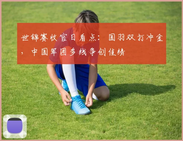 世锦赛收官日看点：国羽双打冲金，中国军团多线争创佳绩