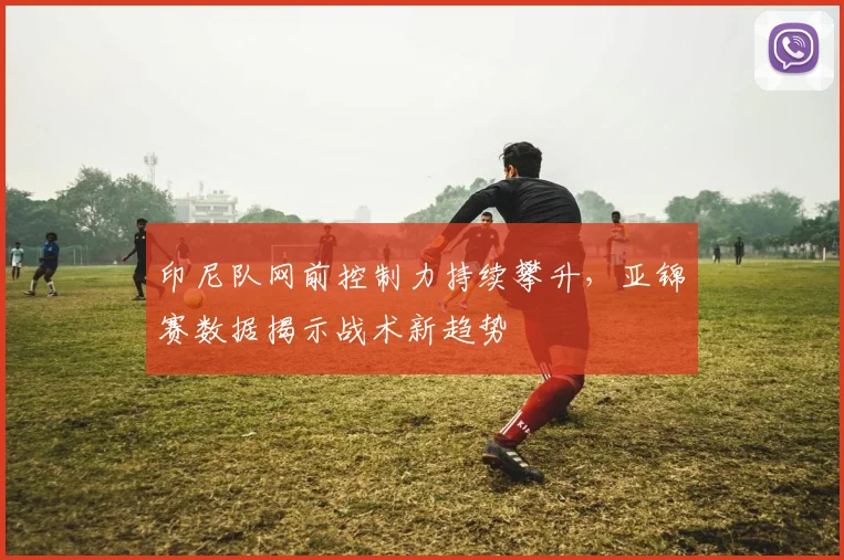 印尼队网前控制力持续攀升，亚锦赛数据揭示战术新趋势