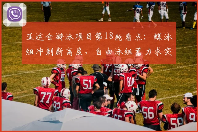 亚运会游泳项目第18轮看点：蝶泳组冲刺新高度，自由泳组蓄力求突破