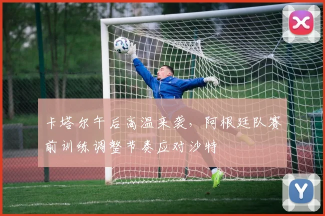 卡塔尔午后高温来袭，阿根廷队赛前训练调整节奏应对沙特