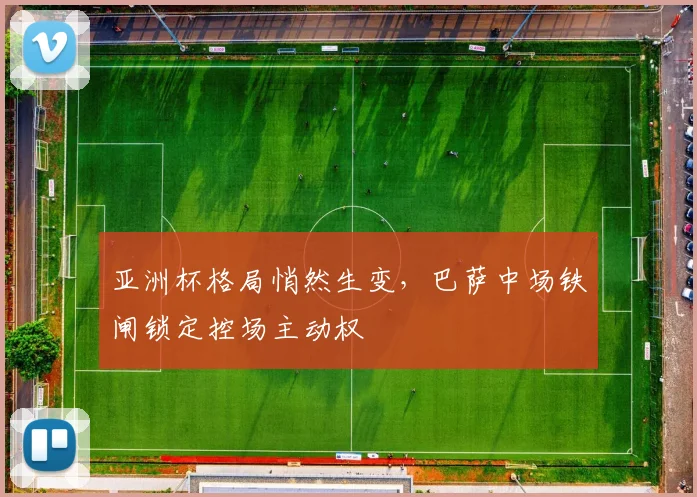 亚洲杯格局悄然生变，巴萨中场铁闸锁定控场主动权