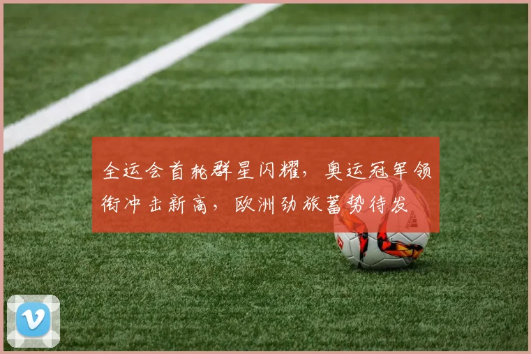 全运会首轮群星闪耀，奥运冠军领衔冲击新高，欧洲劲旅蓄势待发
