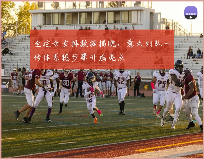 全运会女排数据揭晓，意大利队一传体系稳步攀升成亮点