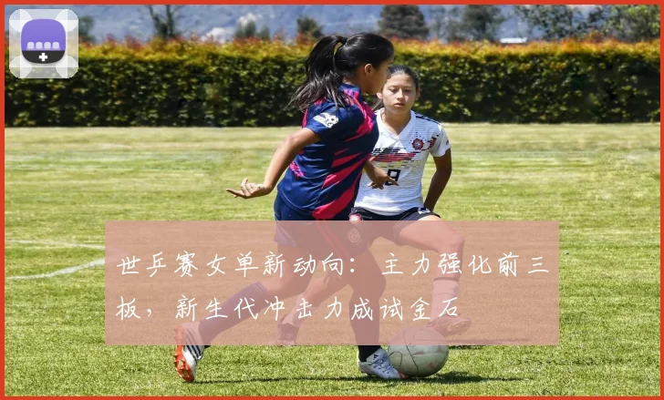 世乒赛女单新动向：主力强化前三板，新生代冲击力成试金石