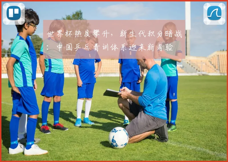 世界杯热度攀升，新生代积分暗战：中国乒乓青训体系迎来新考验