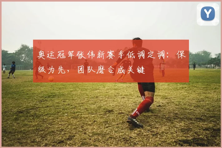 奥运冠军张伟新赛季低调定调：保级为先，团队磨合成关键