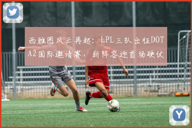 西雅图风云再起：LPL三队出征DOTA2国际邀请赛，新阵容迎首场硬仗