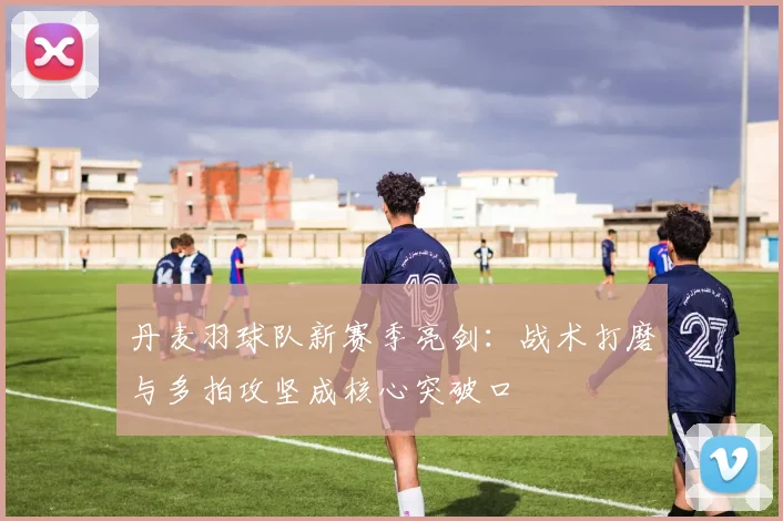 丹麦羽球队新赛季亮剑：战术打磨与多拍攻坚成核心突破口