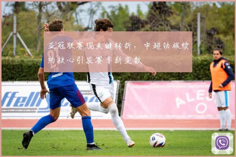 亚冠联赛现关键转折，中超劲旅续约核心引发赛季新变数